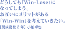 どうしても「Win-Lose」になってしまう。お互いにメリットがある「Win-Win」を考えていきたい。 【開成高校2年】 小柏卓也