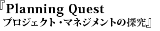 『 Planning Quest プロジェクト・マネジメントの探究』